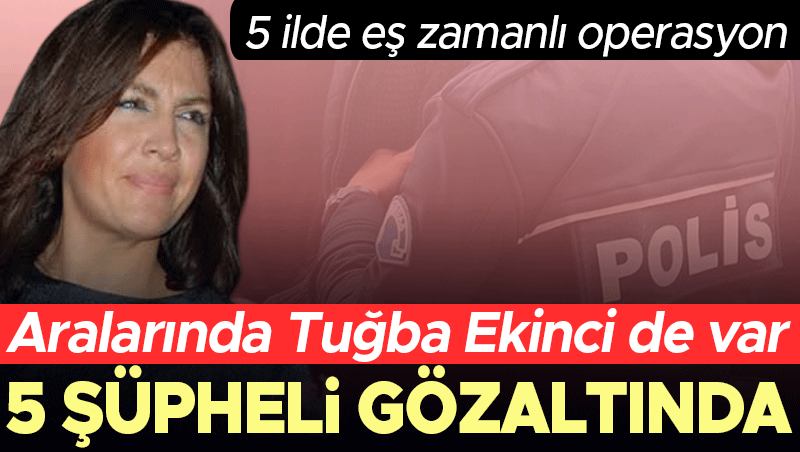 Tuğba Ekinci de gözaltında: 5 ilde eş zamanlı operasyon